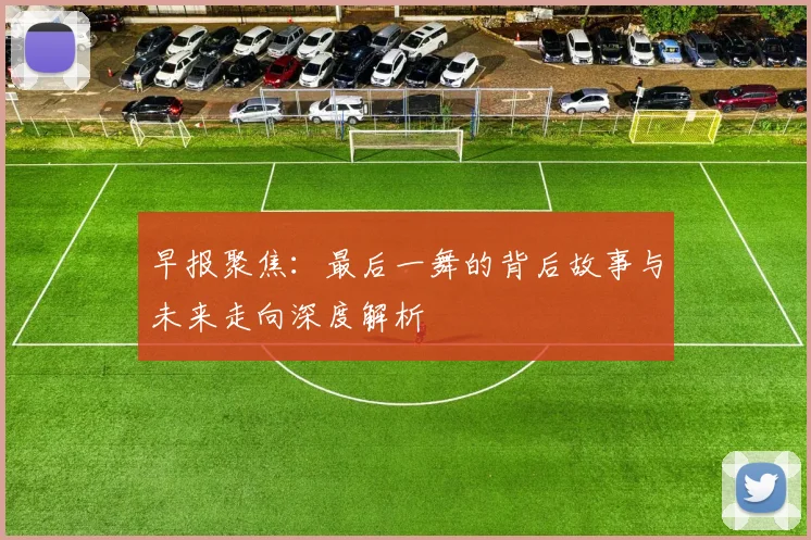 早报聚焦：最后一舞的背后故事与未来走向深度解析