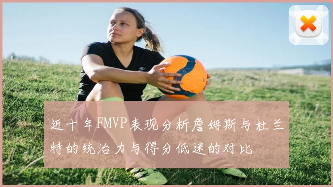 近十年FMVP表现分析詹姆斯与杜兰特的统治力与得分低迷的对比