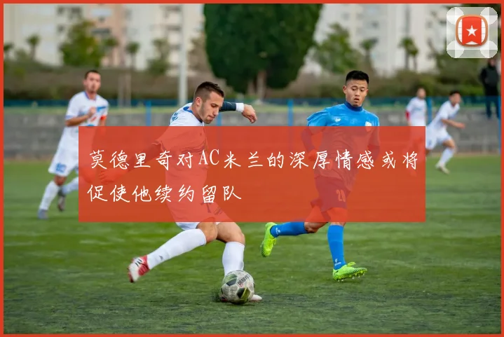莫德里奇对AC米兰的深厚情感或将促使他续约留队