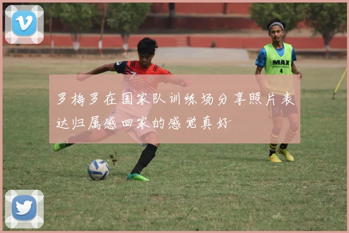 罗梅罗在国家队训练场分享照片表达归属感回家的感觉真好