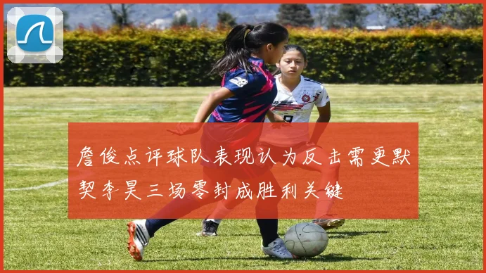 詹俊点评球队表现认为反击需更默契李昊三场零封成胜利关键