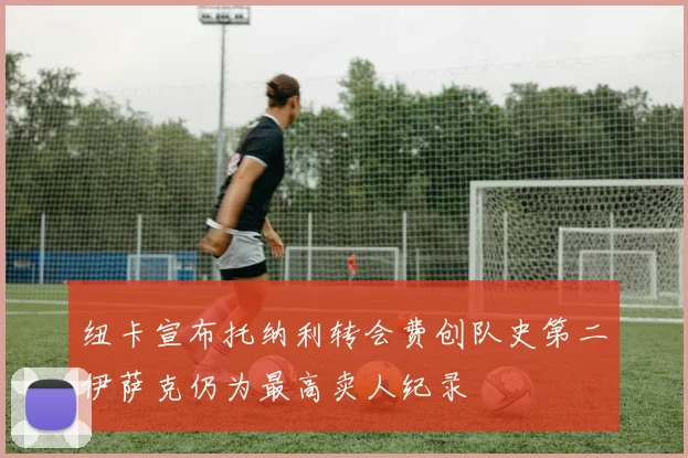 纽卡宣布托纳利转会费创队史第二伊萨克仍为最高卖人纪录