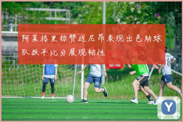 阿莱格里称赞迈尼昂表现出色助球队扳平比分展现韧性