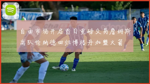 自由市场开启首日重磅交易詹姆斯离队伦纳德回归博格丹加盟火箭