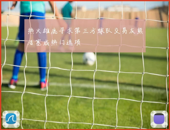 热火雄鹿寻求第三方球队交易灰熊活塞成热门选项