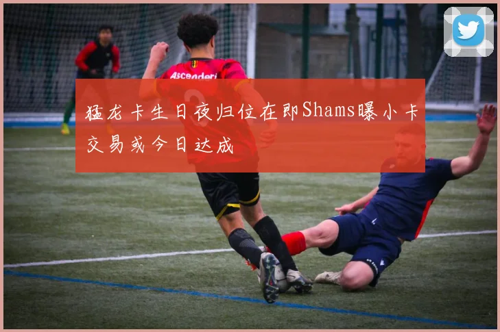 猛龙卡生日夜归位在即Shams曝小卡交易或今日达成