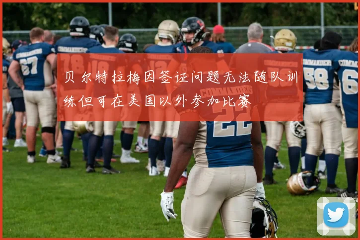 贝尔特拉梅因签证问题无法随队训练但可在美国以外参加比赛