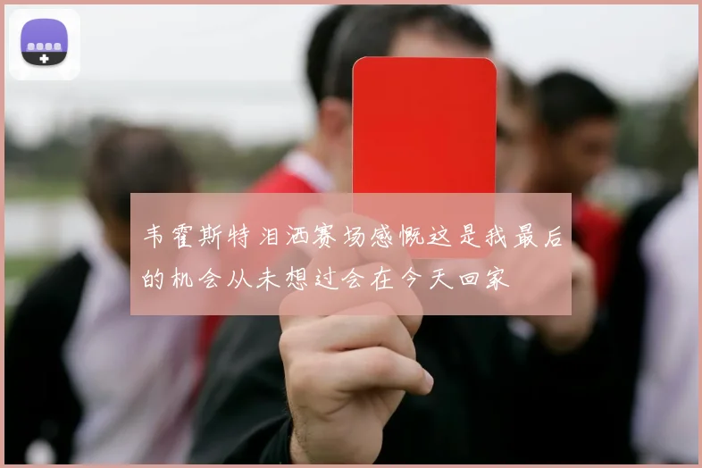 韦霍斯特泪洒赛场感慨这是我最后的机会从未想过会在今天回家