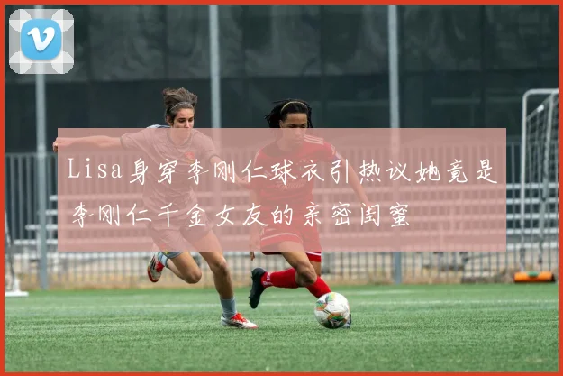 Lisa身穿李刚仁球衣引热议她竟是李刚仁千金女友的亲密闺蜜